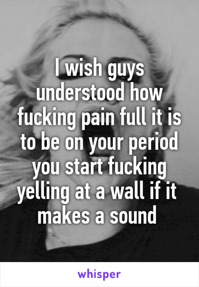 I wish guys understood how fucking pain full it is to be on your period you start fucking yelling at a wall if it  makes a sound 