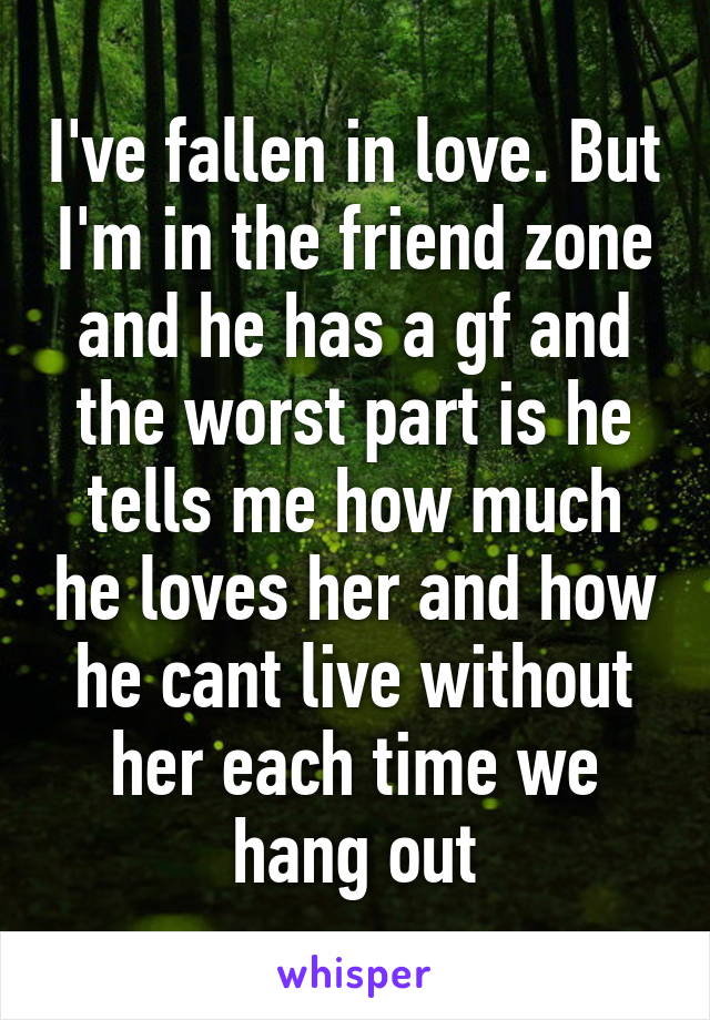 I've fallen in love. But I'm in the friend zone and he has a gf and the worst part is he tells me how much he loves her and how he cant live without her each time we hang out