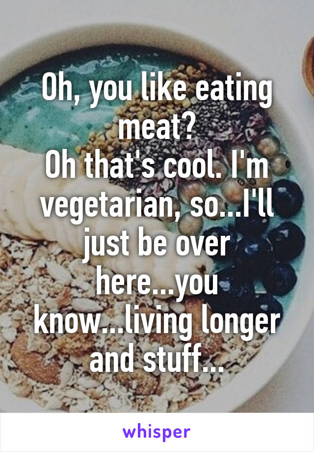 Oh, you like eating meat?
Oh that's cool. I'm vegetarian, so...I'll just be over here...you know...living longer and stuff...