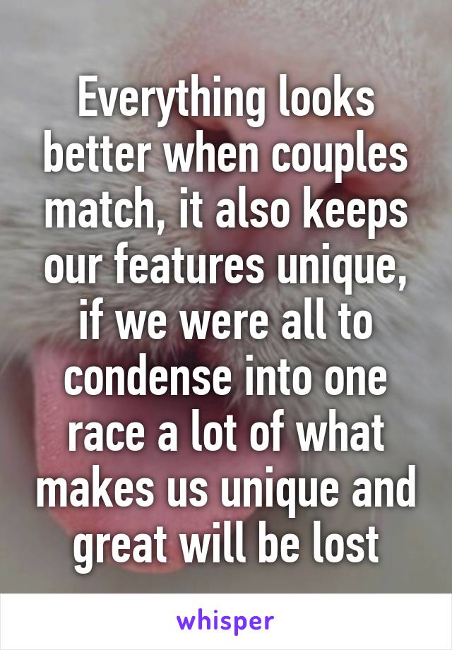 Everything looks better when couples match, it also keeps our features unique, if we were all to condense into one race a lot of what makes us unique and great will be lost