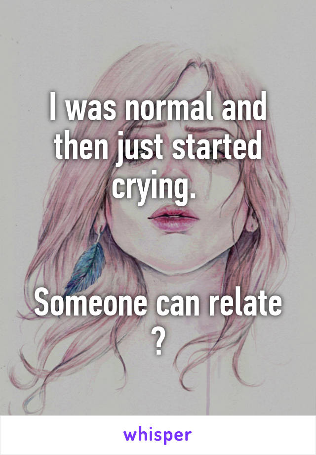 I was normal and then just started crying. 


Someone can relate ?