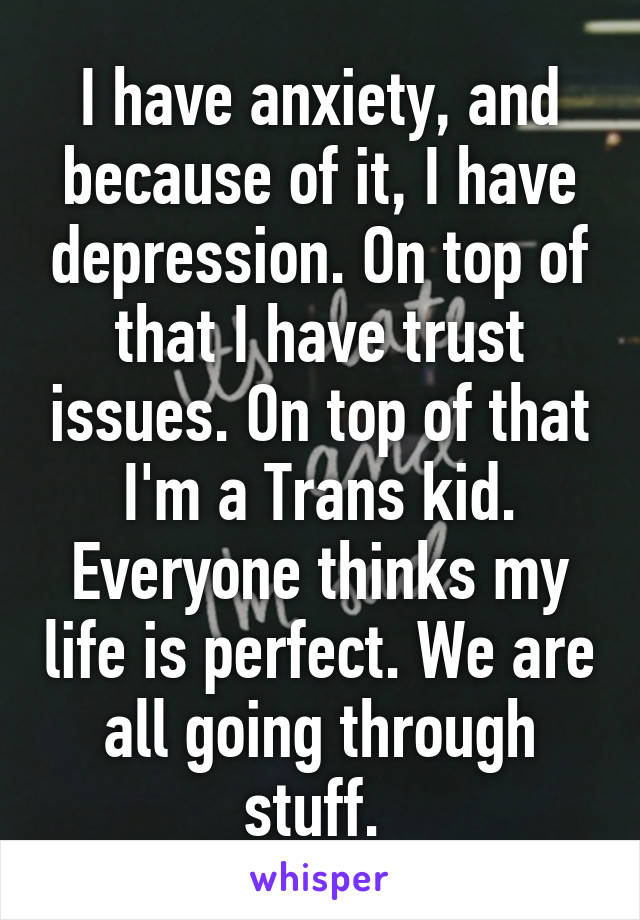 I have anxiety, and because of it, I have depression. On top of that I have trust issues. On top of that I'm a Trans kid. Everyone thinks my life is perfect. We are all going through stuff. 