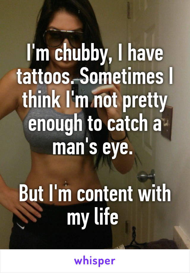 I'm chubby, I have tattoos. Sometimes I think I'm not pretty enough to catch a man's eye. 

But I'm content with my life 