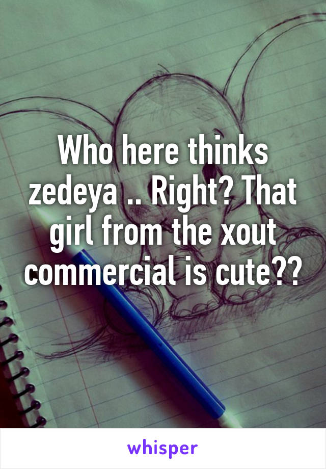 Who here thinks zedeya .. Right? That girl from the xout commercial is cute?? 