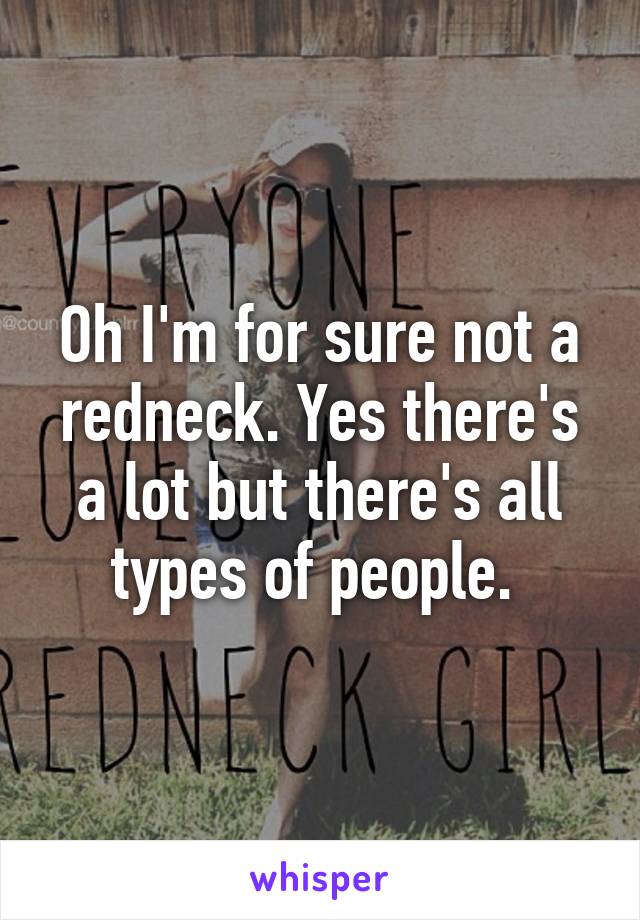 Oh I'm for sure not a redneck. Yes there's a lot but there's all types of people. 
