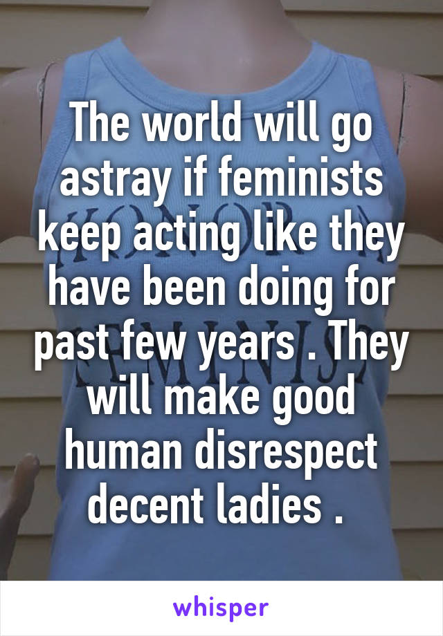 The world will go astray if feminists keep acting like they have been doing for past few years . They will make good human disrespect decent ladies . 