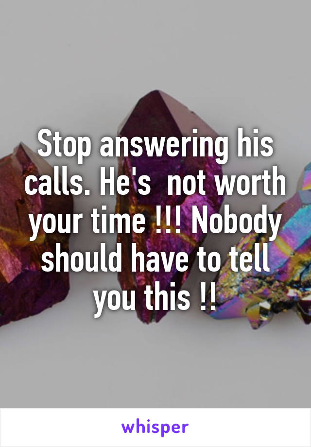 Stop answering his calls. He's  not worth your time !!! Nobody should have to tell you this !!