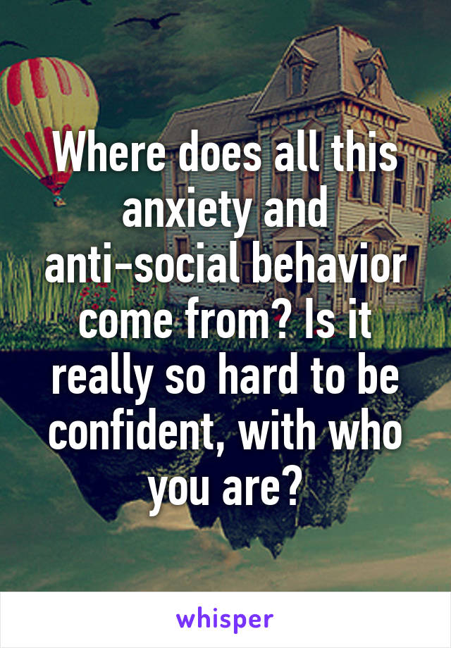 Where does all this anxiety and anti-social behavior come from? Is it really so hard to be confident, with who you are?