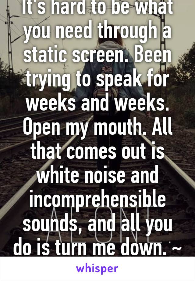 It's hard to be what you need through a static screen. Been trying to speak for weeks and weeks. Open my mouth. All that comes out is white noise and incomprehensible sounds, and all you do is turn me down. ~ PVRIS