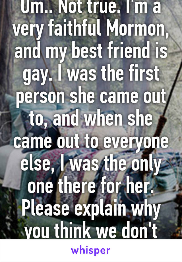 Um.. Not true. I'm a very faithful Mormon, and my best friend is gay. I was the first person she came out to, and when she came out to everyone else, I was the only one there for her. Please explain why you think we don't accept people?