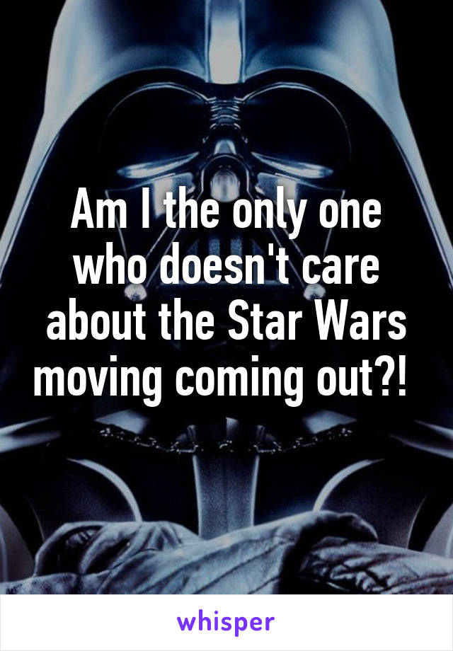 Am I the only one who doesn't care about the Star Wars moving coming out?! 
