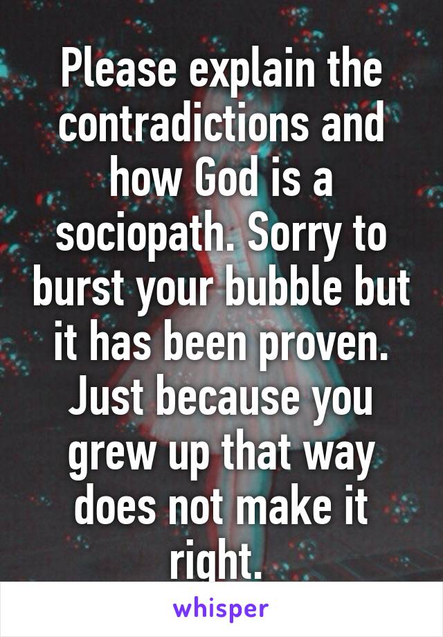 Please explain the contradictions and how God is a sociopath. Sorry to burst your bubble but it has been proven. Just because you grew up that way does not make it right. 