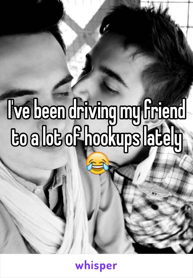 I've been driving my friend to a lot of hookups lately 😂