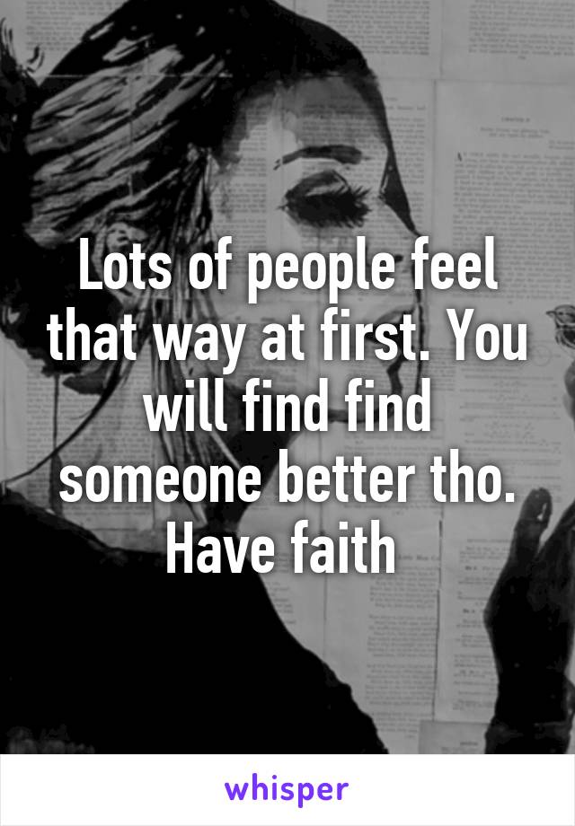 Lots of people feel that way at first. You will find find someone better tho. Have faith 