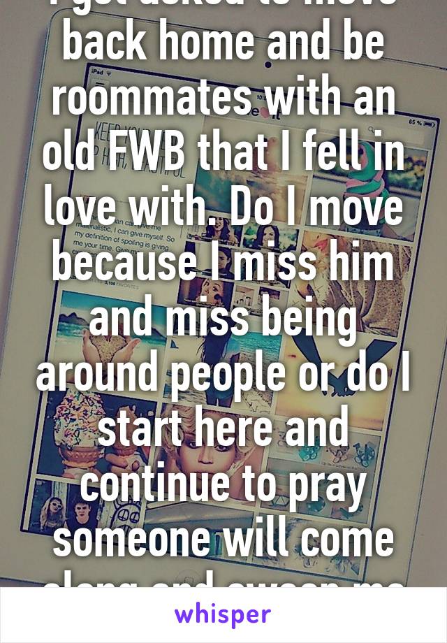 I got asked to move back home and be roommates with an old FWB that I fell in love with. Do I move because I miss him and miss being around people or do I start here and continue to pray someone will come along and sweep me off my feet... 