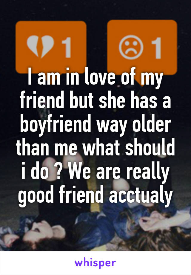 I am in love of my friend but she has a boyfriend way older than me what should i do ? We are really good friend acctualy