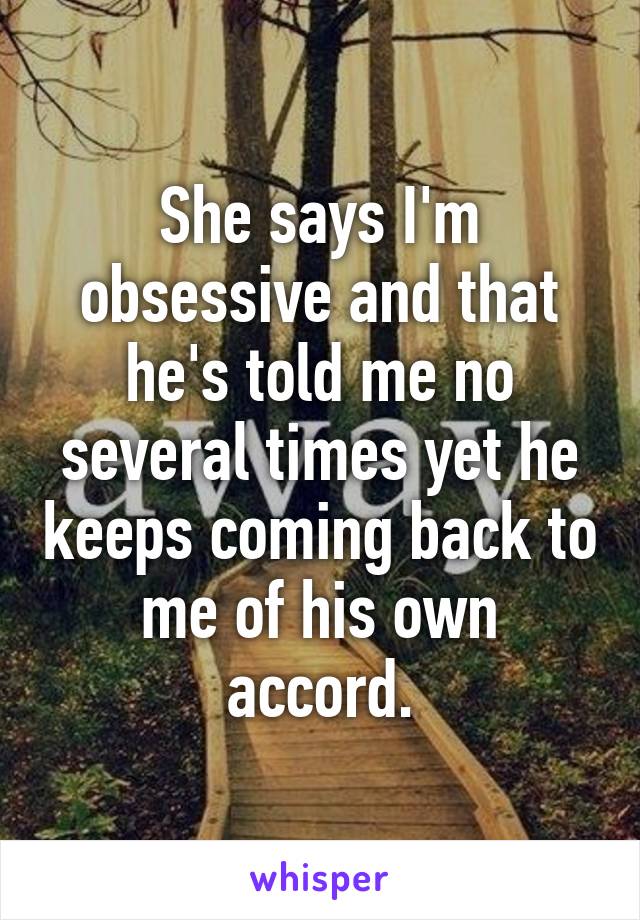 She says I'm obsessive and that he's told me no several times yet he keeps coming back to me of his own accord.