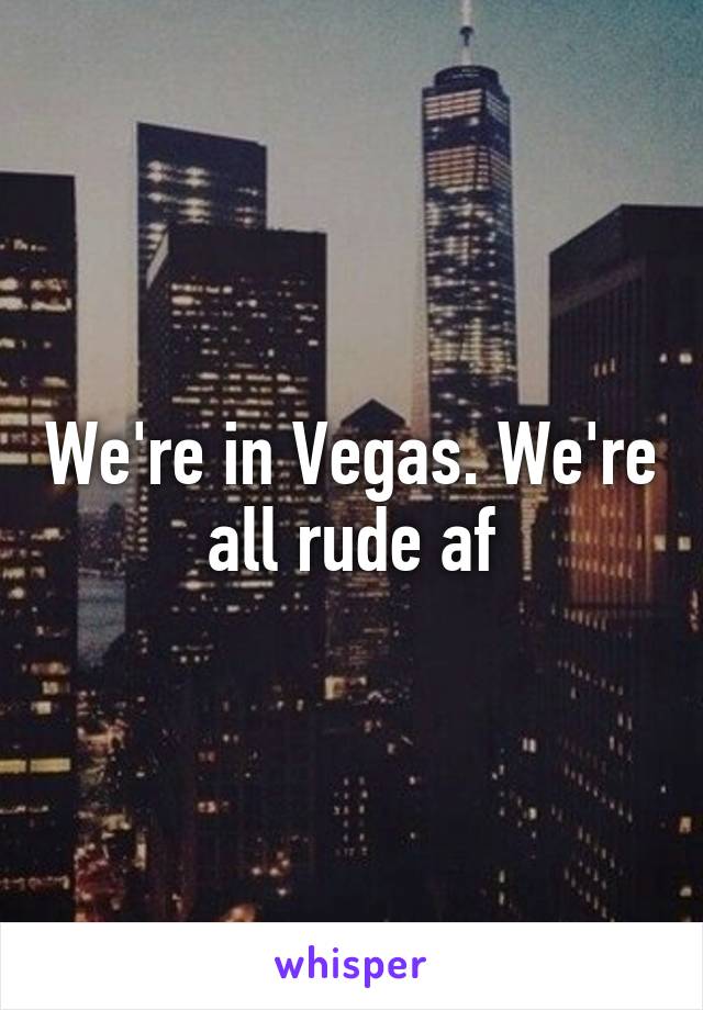 We're in Vegas. We're all rude af