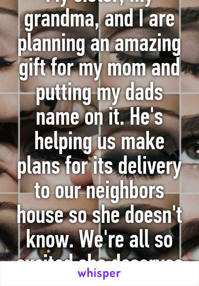 My sister, my grandma, and I are planning an amazing gift for my mom and putting my dads name on it. He's helping us make plans for its delivery to our neighbors house so she doesn't know. We're all so excited she deserves it. 