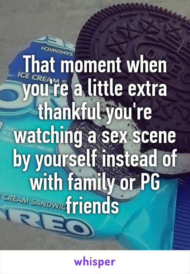 That moment when you're a little extra thankful you're watching a sex scene by yourself instead of with family or PG friends 