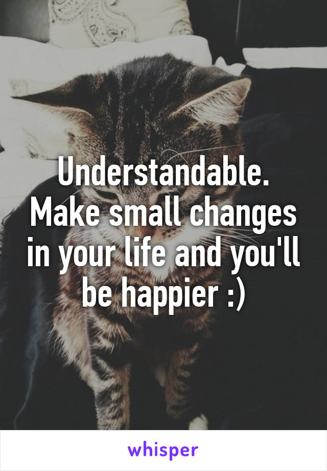 Understandable. Make small changes in your life and you'll be happier :)