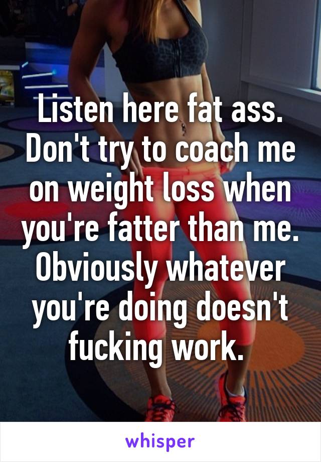 Listen here fat ass. Don't try to coach me on weight loss when you're fatter than me. Obviously whatever you're doing doesn't fucking work. 