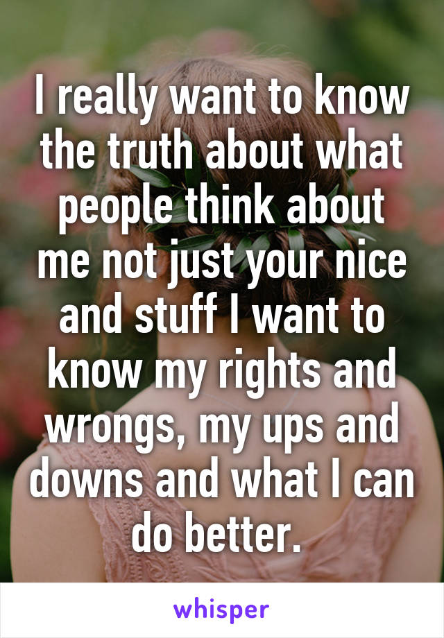 I really want to know the truth about what people think about me not just your nice and stuff I want to know my rights and wrongs, my ups and downs and what I can do better. 