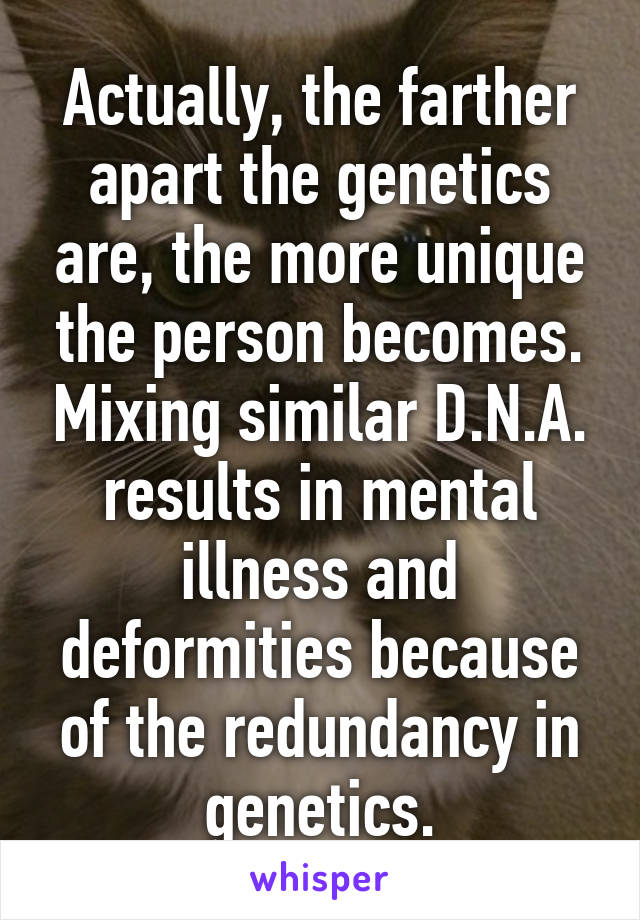 Actually, the farther apart the genetics are, the more unique the person becomes. Mixing similar D.N.A. results in mental illness and deformities because of the redundancy in genetics.