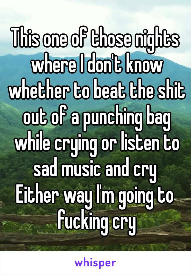 This one of those nights where I don't know whether to beat the shit out of a punching bag while crying or listen to sad music and cry 
Either way I'm going to fucking cry