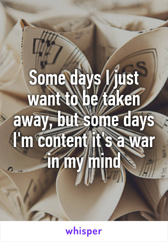 Some days I just want to be taken away, but some days I'm content it's a war in my mind