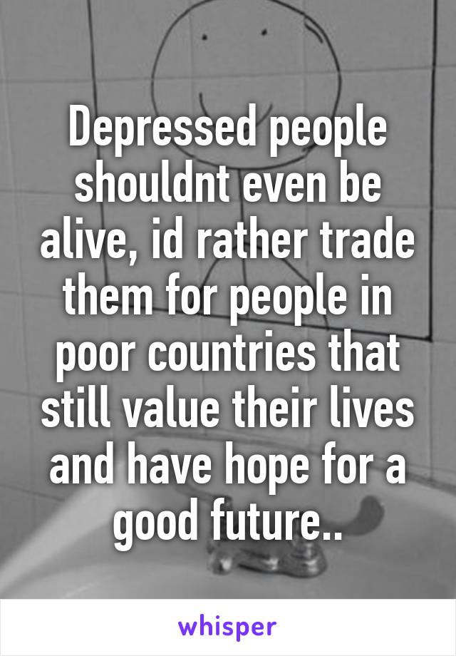 Depressed people shouldnt even be alive, id rather trade them for people in poor countries that still value their lives and have hope for a good future..