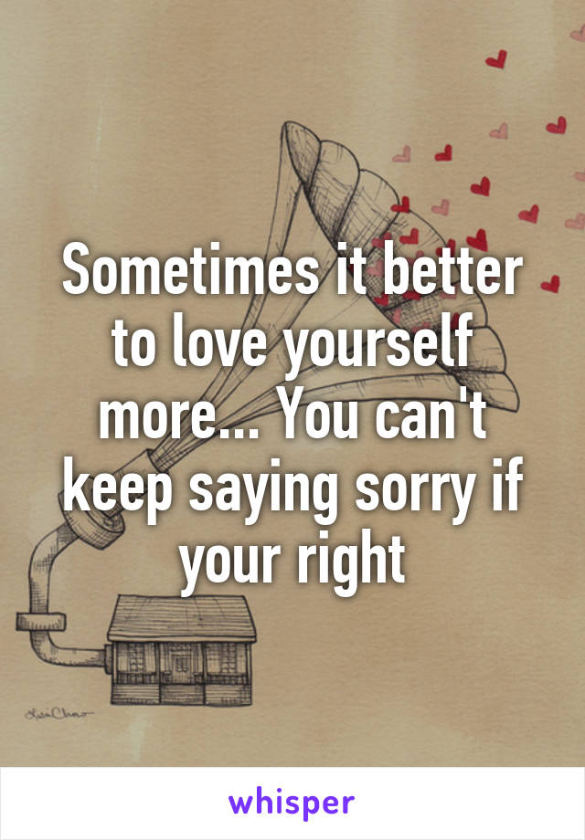 Sometimes it better to love yourself more... You can't keep saying sorry if your right