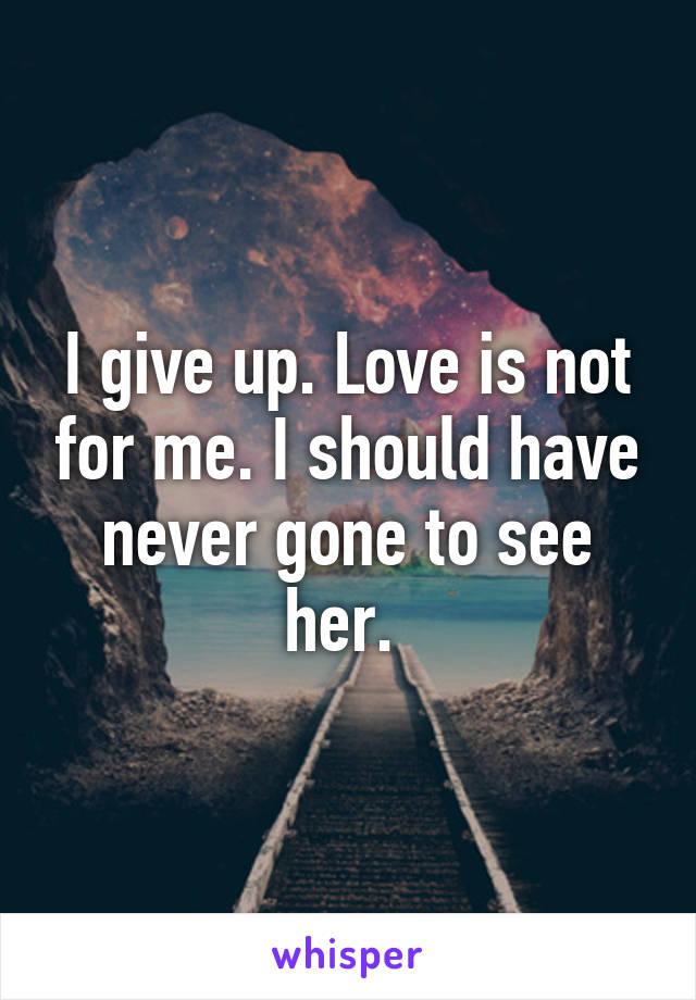 I give up. Love is not for me. I should have never gone to see her. 