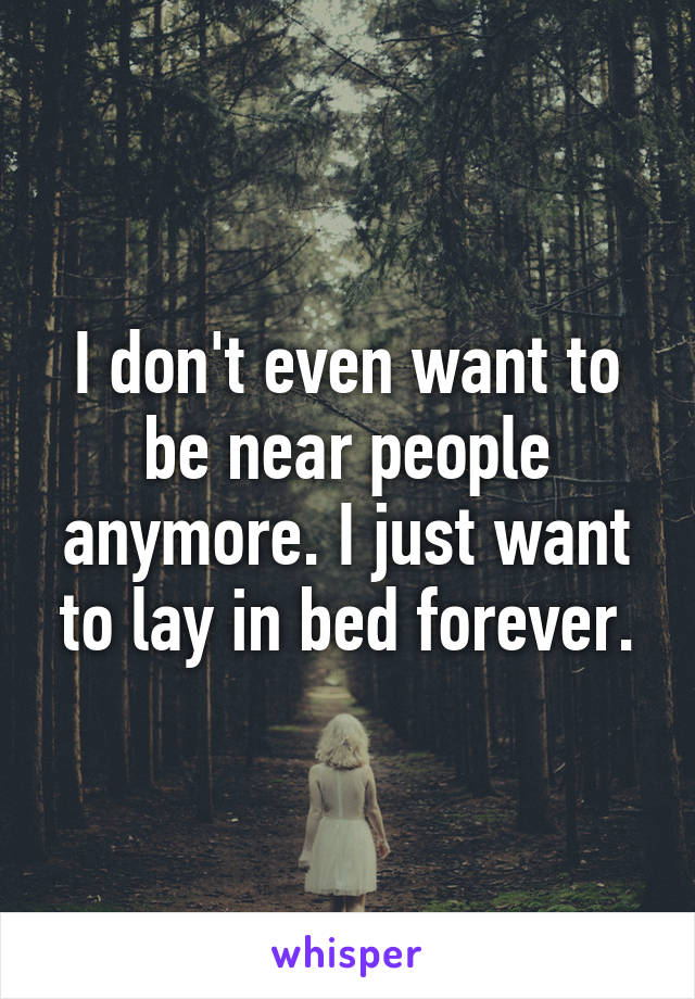 I don't even want to be near people anymore. I just want to lay in bed forever.