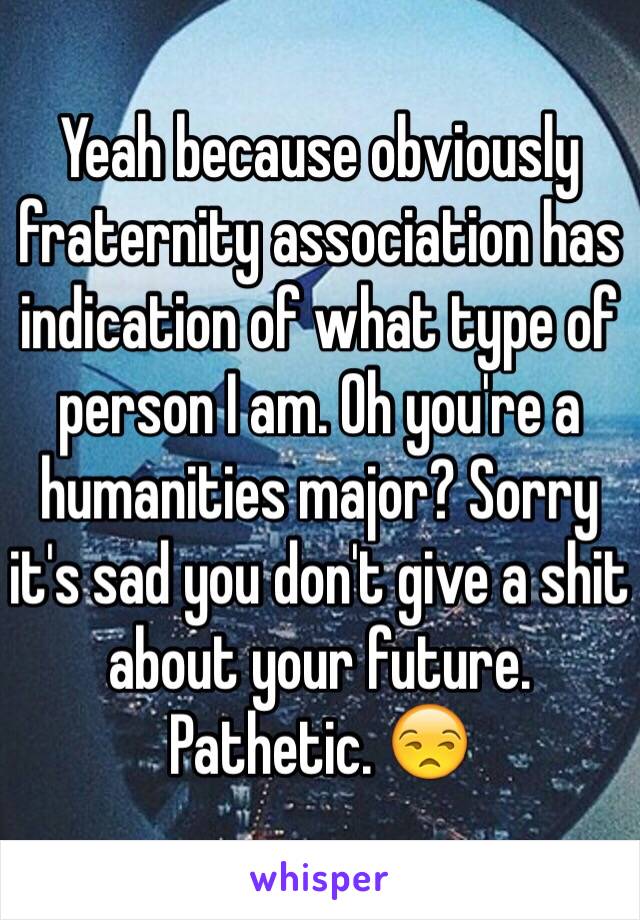 Yeah because obviously fraternity association has indication of what type of person I am. Oh you're a humanities major? Sorry it's sad you don't give a shit about your future. Pathetic. 😒