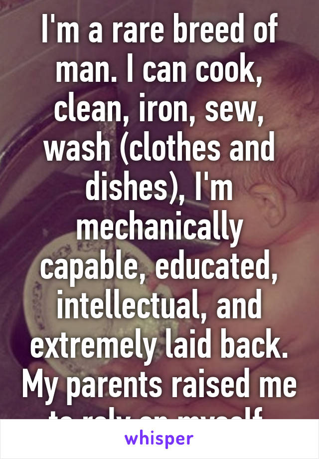 I'm a rare breed of man. I can cook, clean, iron, sew, wash (clothes and dishes), I'm mechanically capable, educated, intellectual, and extremely laid back. My parents raised me to rely on myself.