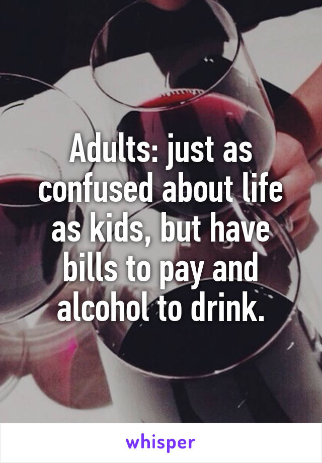 Adults: just as confused about life as kids, but have bills to pay and alcohol to drink.