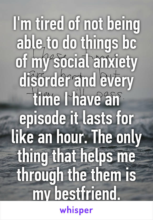 I'm tired of not being able to do things bc of my social anxiety disorder and every time I have an episode it lasts for like an hour. The only thing that helps me through the them is my bestfriend.