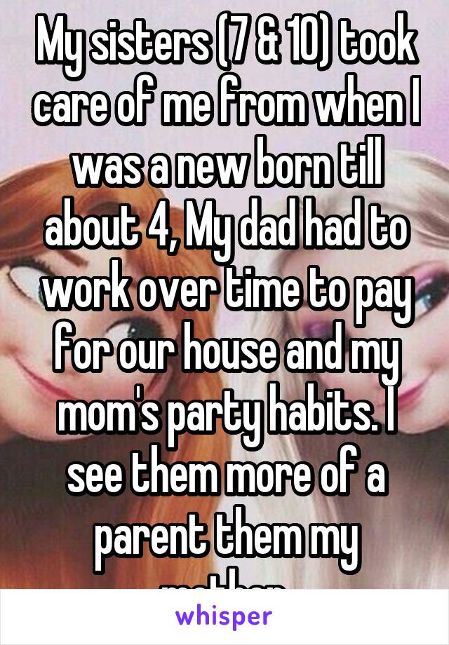 My sisters (7 & 10) took care of me from when I was a new born till about 4, My dad had to work over time to pay for our house and my mom's party habits. I see them more of a parent them my mother.