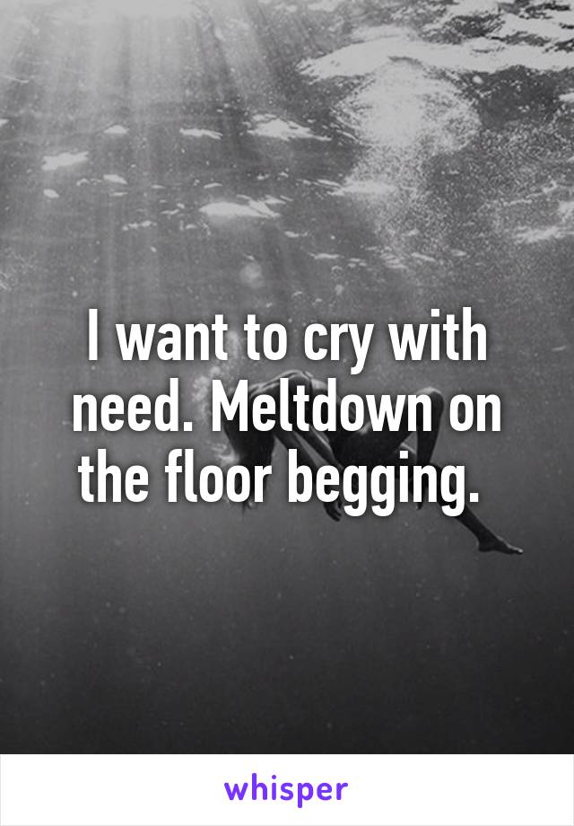 I want to cry with need. Meltdown on the floor begging. 