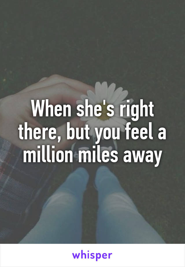 When she's right there, but you feel a million miles away