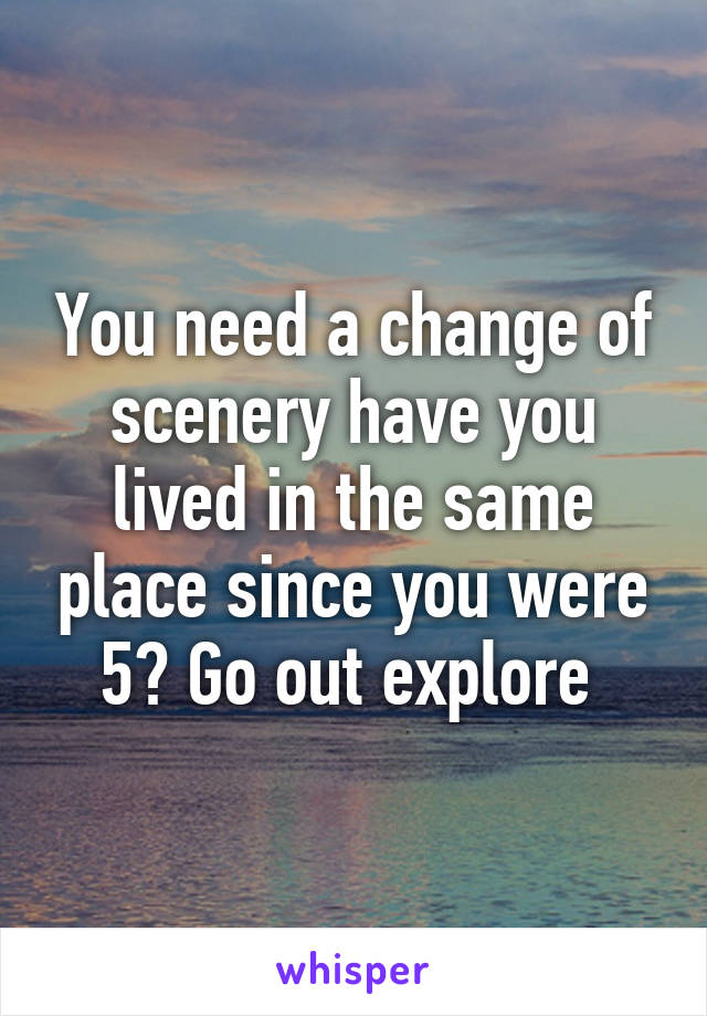 You need a change of scenery have you lived in the same place since you were 5? Go out explore 