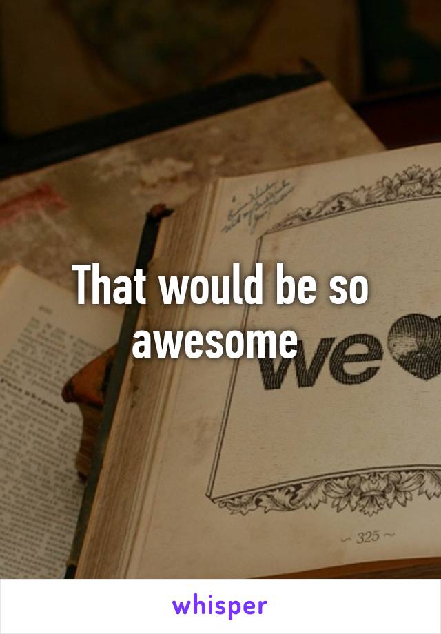 That would be so awesome 