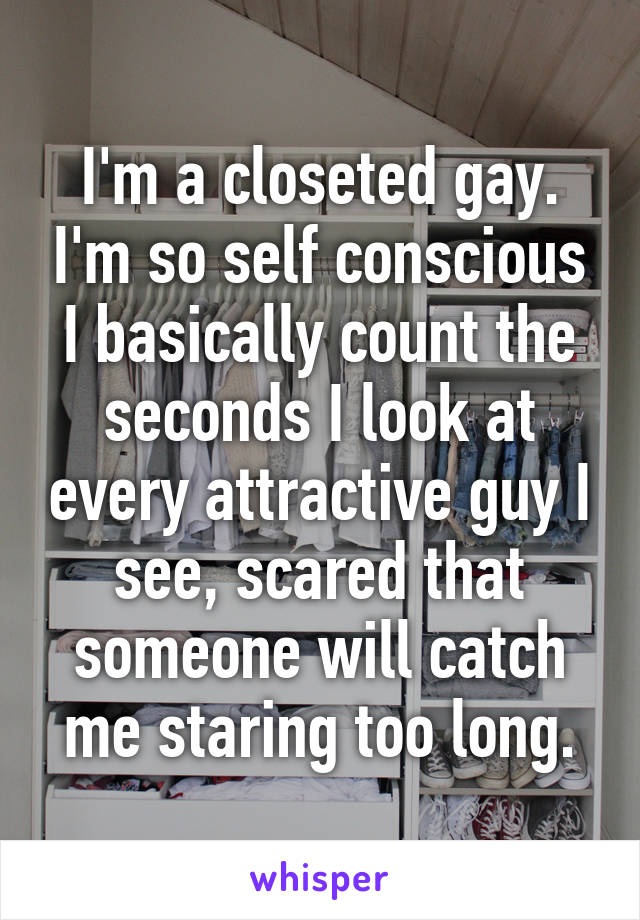 I'm a closeted gay. I'm so self conscious I basically count the seconds I look at every attractive guy I see, scared that someone will catch me staring too long.