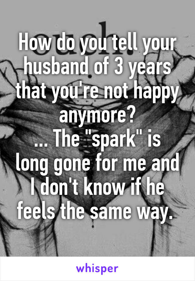 How do you tell your husband of 3 years that you're not happy anymore?
... The "spark" is long gone for me and I don't know if he feels the same way. 
