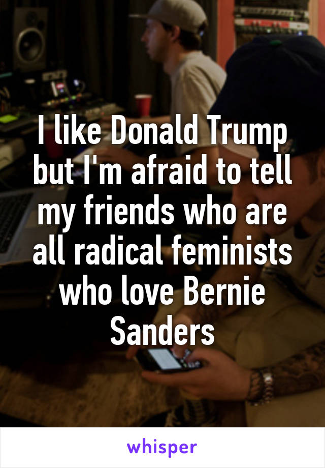 I like Donald Trump but I'm afraid to tell my friends who are all radical feminists who love Bernie Sanders