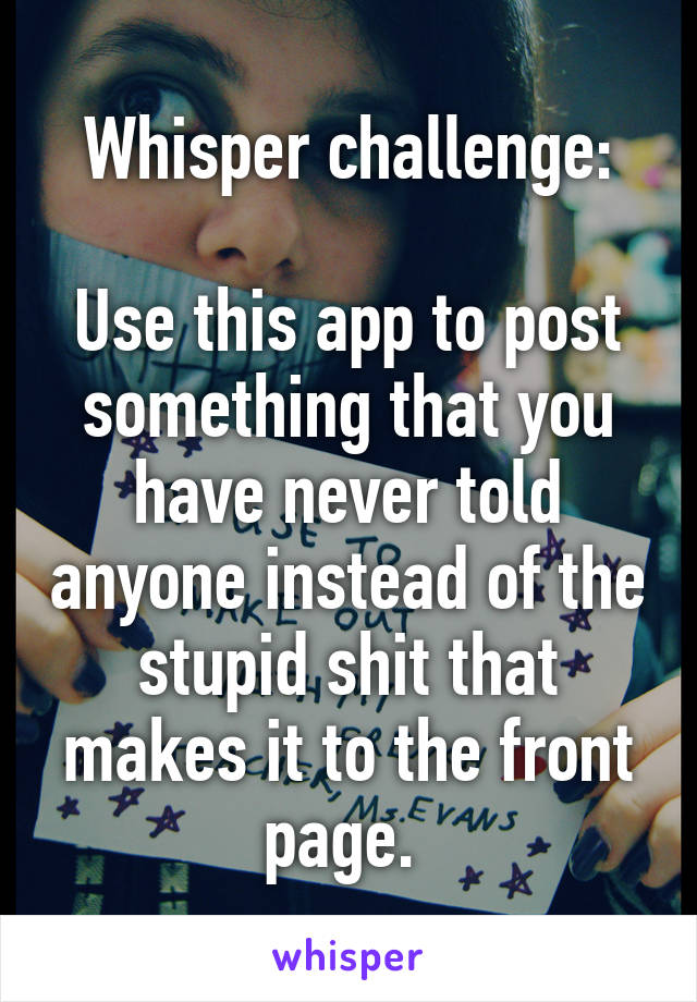 Whisper challenge:

Use this app to post something that you have never told anyone instead of the stupid shit that makes it to the front page. 