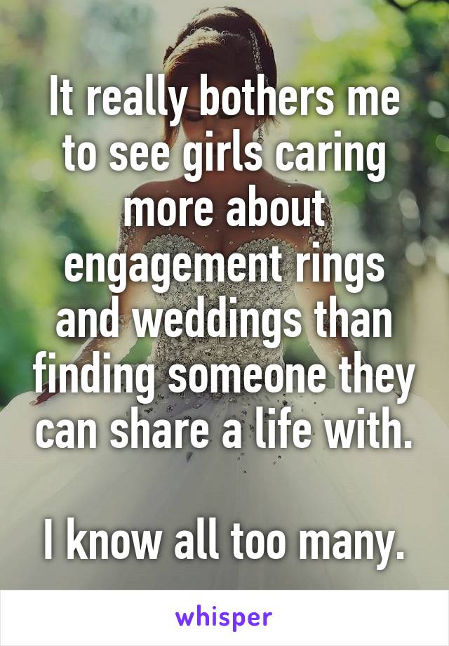 It really bothers me to see girls caring more about engagement rings and weddings than finding someone they can share a life with.

I know all too many.