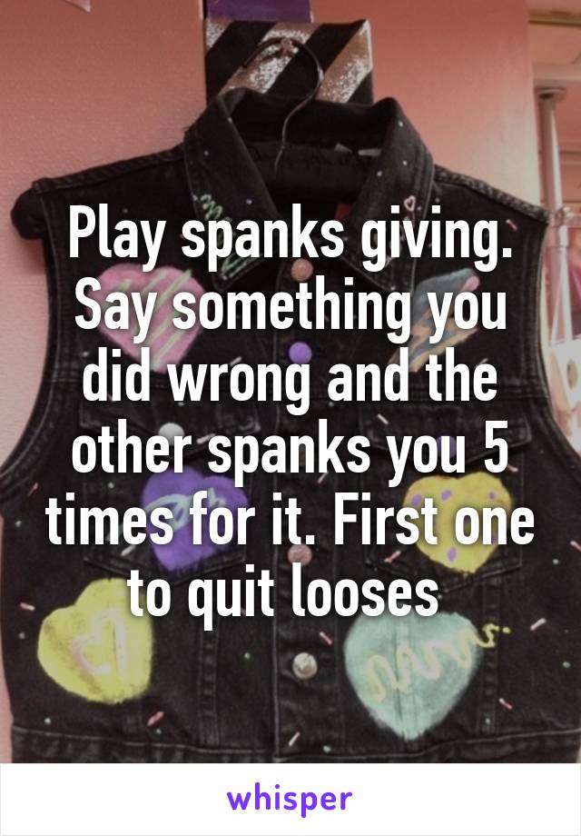 Play spanks giving.
Say something you did wrong and the other spanks you 5 times for it. First one to quit looses 