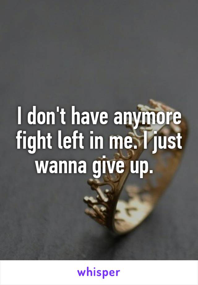 I don't have anymore fight left in me. I just wanna give up.  